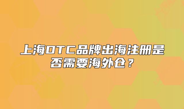 上海DTC品牌出海注册是否需要海外仓?