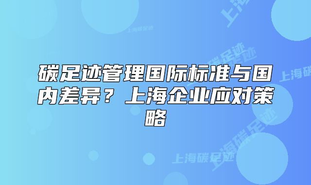 碳足迹管理国际标准与国内差异?上海企业应对策略