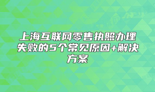 上海互联网零售执照办理失败的5个常见原因+解决方案