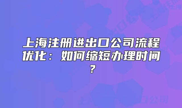 上海注册进出口公司流程优化:如何缩短办理时间?