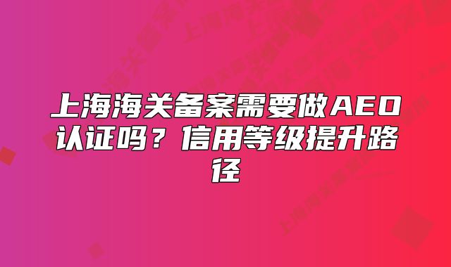上海海关备案需要做AEO认证吗?信用等级提升路径