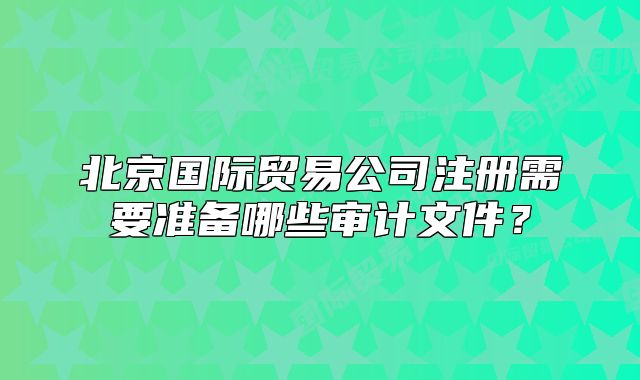 北京国际贸易公司注册需要准备哪些审计文件?