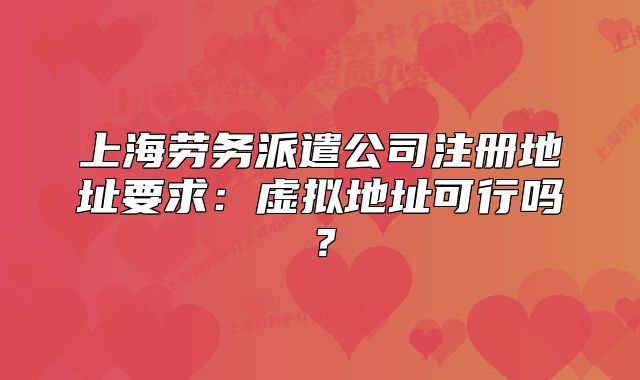 上海劳务派遣公司注册地址要求:虚拟地址可行吗?
