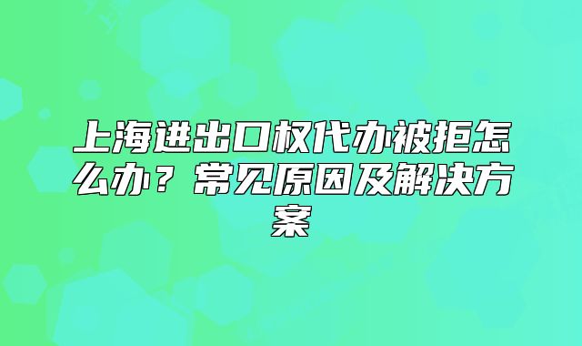 上海进出口权代办被拒怎么办?常见原因及解决方案