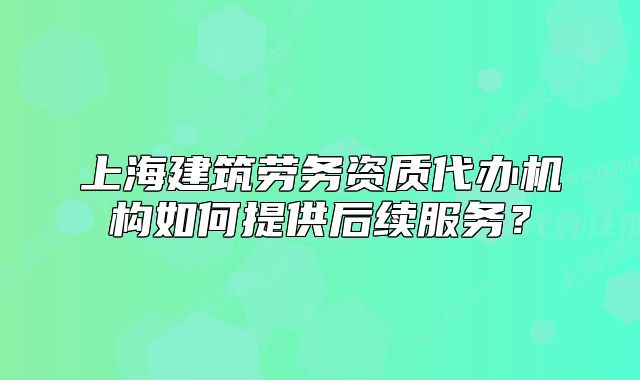 上海建筑劳务资质代办机构如何提供后续服务?