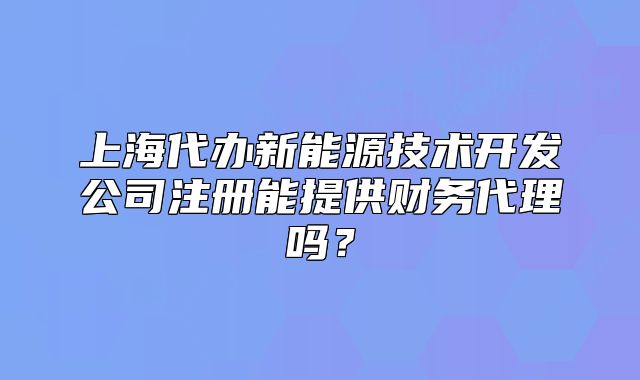 上海代办新能源技术开发公司注册能提供财务代理吗?