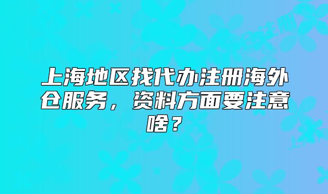 上海地区找代办注册海外仓服务,资料方面要注意啥?