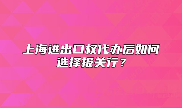 上海进出口权代办后如何选择报关行?