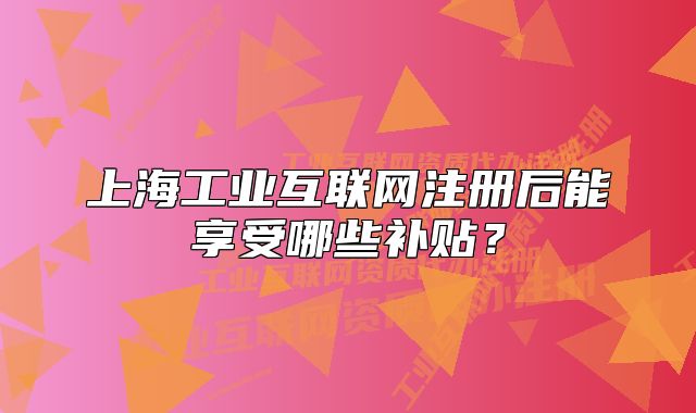 上海工业互联网注册后能享受哪些补贴？