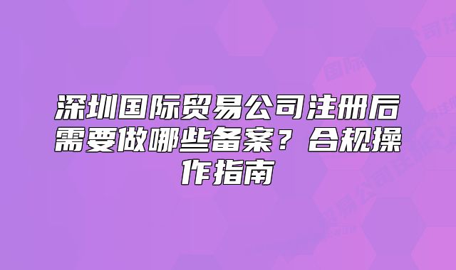 深圳国际贸易公司注册后需要做哪些备案?合规操作指南