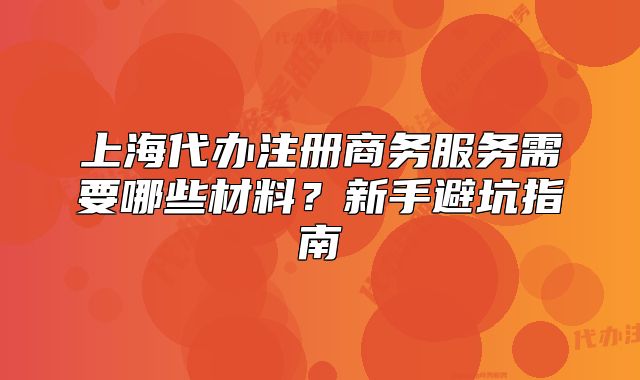 上海代办注册商务服务需要哪些材料?新手避坑指南