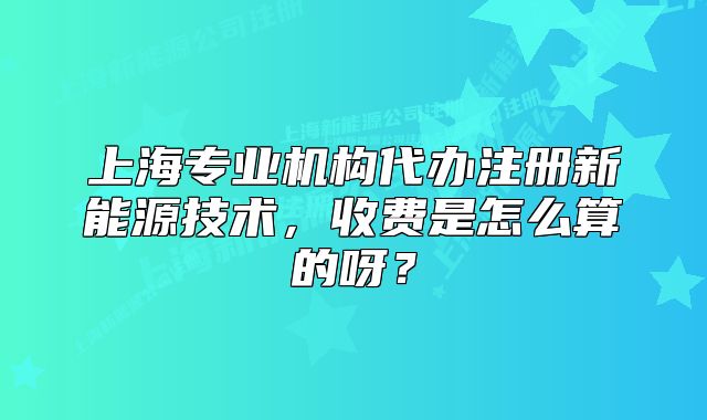 上海专业机构代办注册新能源技术,收费是怎么算的呀?