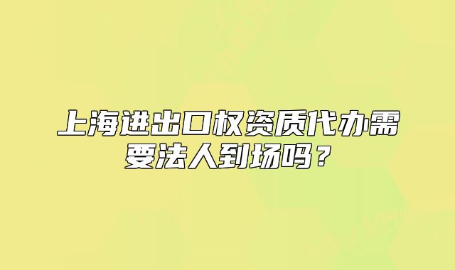 上海进出口权资质代办需要法人到场吗？