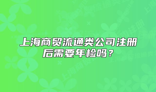 上海商贸流通类公司注册后需要年检吗?