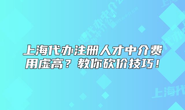 上海代办注册人才中介费用虚高?教你砍价技巧!