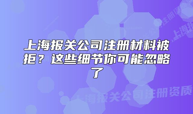 上海报关公司注册材料被拒?这些细节你可能忽略了