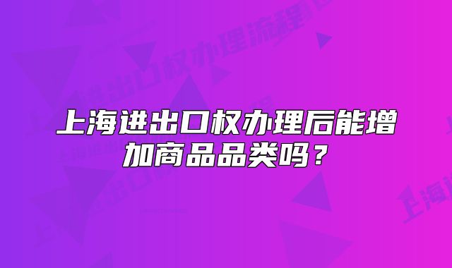 上海进出口权办理后能增加商品品类吗?