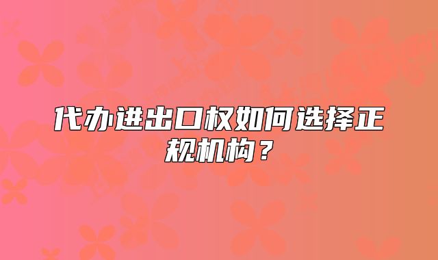 代办进出口权如何选择正规机构?