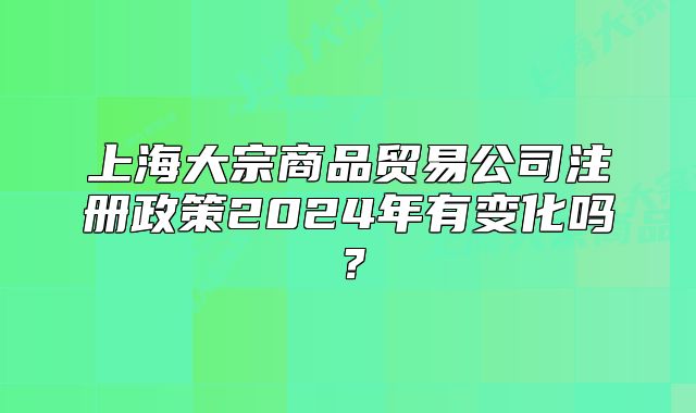 上海大宗商品贸易公司注册政策2024年有变化吗?