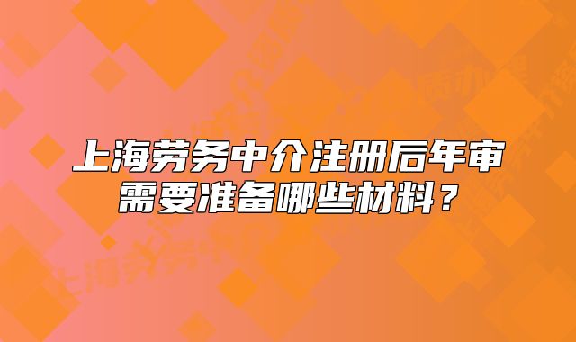 上海劳务中介注册后年审需要准备哪些材料?
