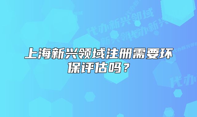 上海新兴领域注册需要环保评估吗?
