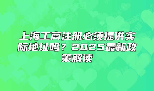 上海工商注册必须提供实际地址吗?2025最新政策解读