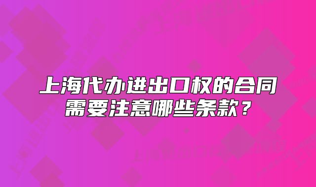 上海代办进出口权的合同需要注意哪些条款?