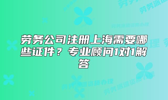 劳务公司注册上海需要哪些证件?专业顾问1对1解答