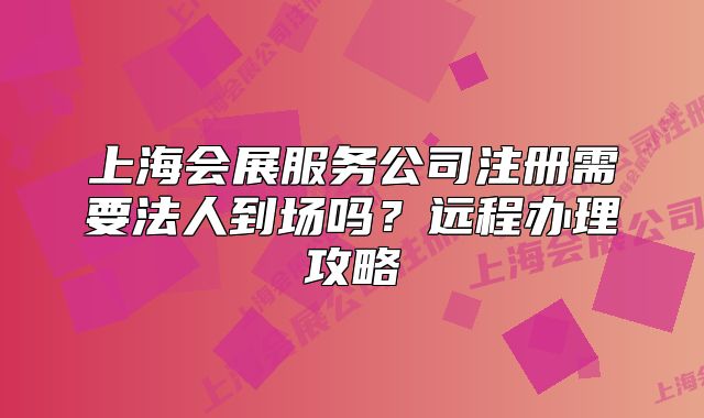上海会展服务公司注册需要法人到场吗?远程办理攻略