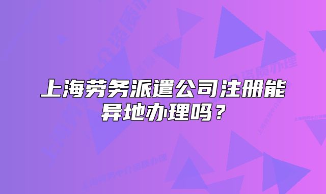 上海劳务派遣公司注册能异地办理吗？