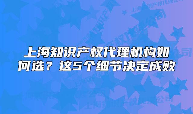 上海知识产权代理机构如何选？这5个细节决定成败