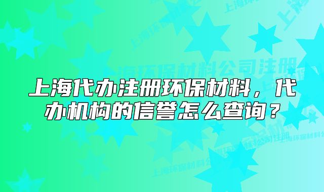 上海代办注册环保材料,代办机构的信誉怎么查询?