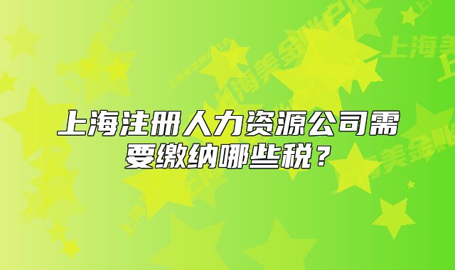 上海注册人力资源公司需要缴纳哪些税?
