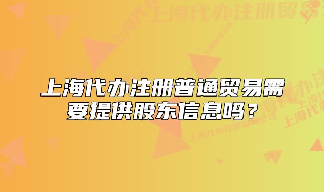 上海代办注册普通贸易需要提供股东信息吗?