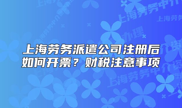 上海劳务派遣公司注册后如何开票?财税注意事项