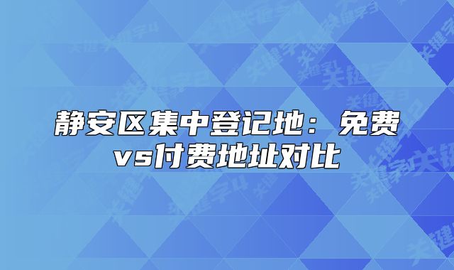 静安区集中登记地:免费vs付费地址对比