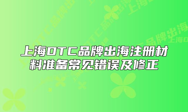 上海DTC品牌出海注册材料准备常见错误及修正