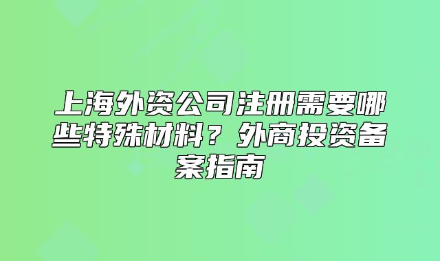 上海外资公司注册需要哪些特殊材料?外商投资备案指南
