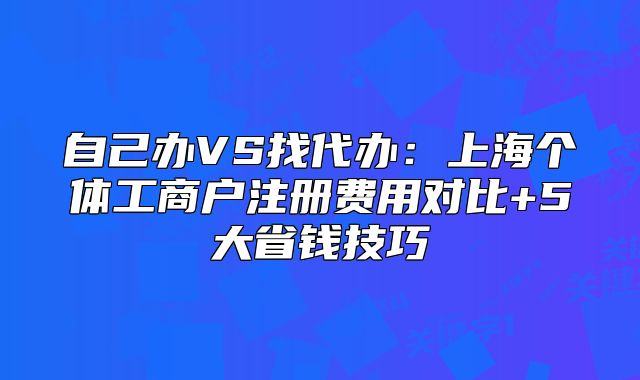 自己办VS找代办:上海个体工商户注册费用对比+5大省钱技巧