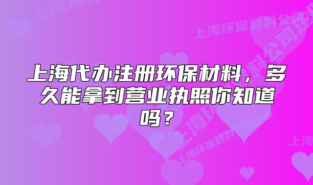 上海代办注册环保材料，多久能拿到营业执照你知道吗？