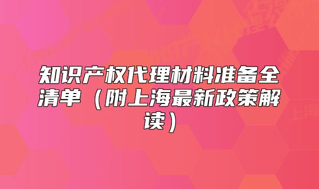 知识产权代理材料准备全清单(附上海最新政策解读)