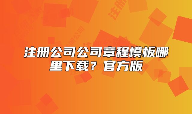 注册公司公司章程模板哪里下载？官方版