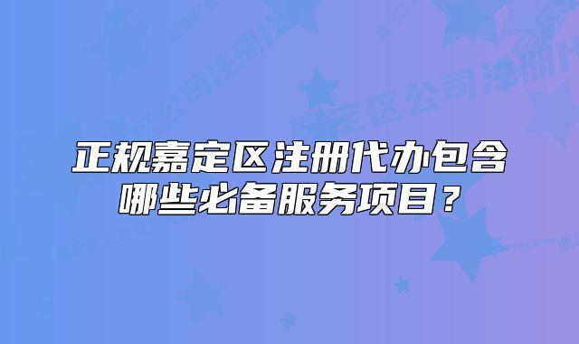 正规嘉定区注册代办包含哪些必备服务项目?