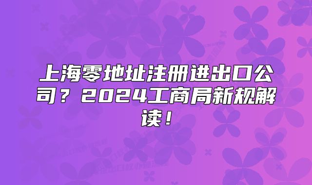 上海零地址注册进出口公司?2024工商局新规解读!