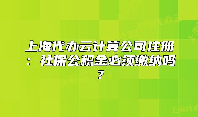 上海代办云计算公司注册:社保公积金必须缴纳吗?
