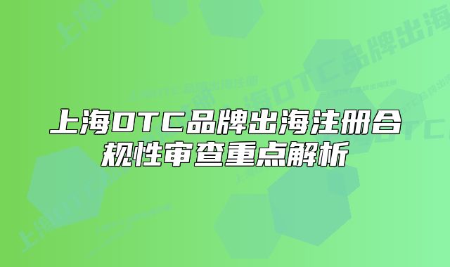 上海DTC品牌出海注册合规性审查重点解析