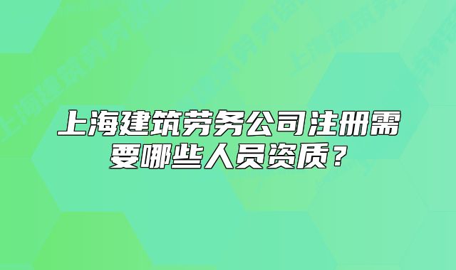 上海建筑劳务公司注册需要哪些人员资质?