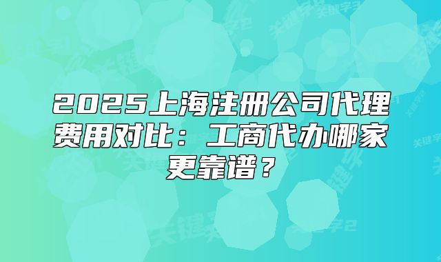 2025上海注册公司代理费用对比：工商代办哪家更靠谱？