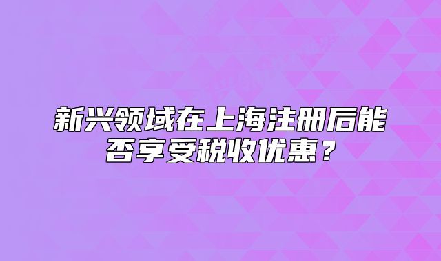 新兴领域在上海注册后能否享受税收优惠?