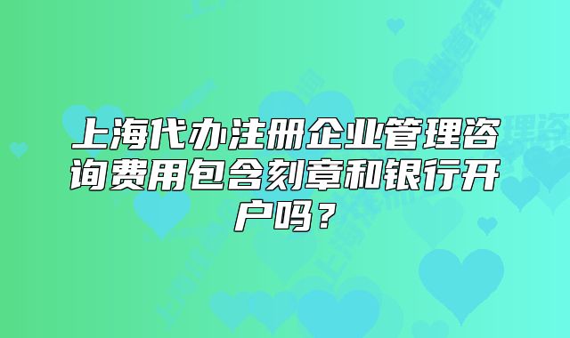 上海代办注册企业管理咨询费用包含刻章和银行开户吗?